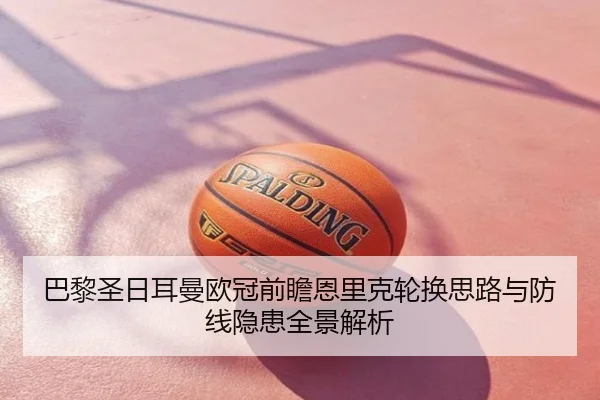 巴黎圣日耳曼欧冠前瞻恩里克轮换思路与防线隐患全景解析